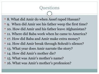 Questions
 8. What did Amir do when Assef raped Hassan?
 9. When did Amir see his father weep the first time?
 10. How did Amir and his father leave Afghanistan?
 11. Where did Baba work when he came to America?
 17. How did Baba and Amir make extra money?
 12. How did Amir break through Sohrab’s silence?
 13. What year does Amir narrate the story?
 14. How did Amir’s mother die?
 15. What was Amir’s mother’s name?
 16. What was Amir’s mother’s profession?
 