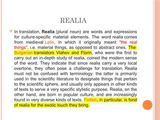 REALIA
 In translation, Realia (plural noun) are words and expressions
for culture-specific material elements. The word realia comes
from medieval Latin, in which it originally meant "the real
things", i.e. material things, as opposed to abstract ones. The
Bulgarian translators Vlahov and Florin, who were the first to
carry out an in-depth study of realia, coined the modern sense
of the word. They indicate that since realia carry a very local
overtone, they often pose a challenge for translation. Realia
must not be confused with terminology: the latter is primarily
used in the scientific literature to designate things that pertain
to the scientific sphere, and usually only appears in other kinds
of texts to serve a very specific stylistic purpose. Realia, on the
other hand, are born in popular culture, and are increasingly
found in very diverse kinds of texts. Fiction, in particular, is fond
of realia for the exotic touch they bring.
 