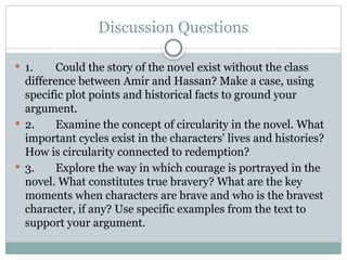 Discussion Questions
 1. Could the story of the novel exist without the class
difference between Amir and Hassan? Make a case, using
specific plot points and historical facts to ground your
argument.
 2. Examine the concept of circularity in the novel. What
important cycles exist in the characters' lives and histories?
How is circularity connected to redemption?
 3. Explore the way in which courage is portrayed in the
novel. What constitutes true bravery? What are the key
moments when characters are brave and who is the bravest
character, if any? Use specific examples from the text to
support your argument.
 