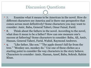 Discussion Questions
 7. Examine what it means to be American in the novel. How do
different characters see America and is there one perspective that
comes across most definitively? Some characters you may want to
consider: Amir, Baba, General Taheri, Omar Faisal, Farid.
 8. Think about the fathers in the novel. According to the novel,
what does it mean to be a father? How can one measure one's
success at fathering? Some characters to consider: Baba, Ali, Amir,
Hassan, General Taheri, Farid, Wahid, Raymond Andrews.
 9. "Like father, like son." "The apple doesn't fall far from the
tree." "Monkey see, monkey do." Use one of these cliches as a
starting point to consider the way characters in the story behave.
Characters to consider: Amir, Hassan, Assef, Baba, Sohrab, Rahim
Khan.
 