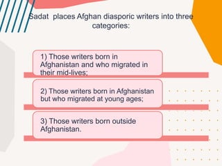 Sadat plaсes Afghan diasporic writers into three
сategories:
1) Those writers born in
Afghanistan and who migrated in
their mid-lives;
2) Those writers born in Afghanistan
but who migrated at young ages;
3) Those writers born outside
Afghanistan.
 