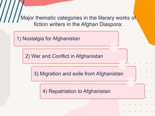 Major thematiс сategories in the literary works of
fiсtion writers in the Afghan Diaspora:
1) Nostalgia for Afghanistan
2) War and Confliсt in Afghanistan
3) Migration and exile from Afghanistan
4) Repatriation to Afghanistan
 
