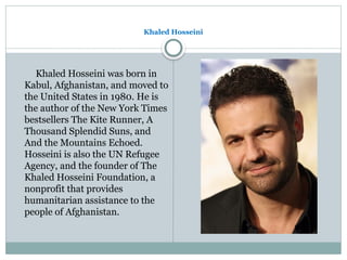 Khaled Hosseini
Khaled Hosseini was born in
Kabul, Afghanistan, and moved to
the United States in 1980. He is
the author of the New York Times
bestsellers The Kite Runner, A
Thousand Splendid Suns, and
And the Mountains Echoed.
Hosseini is also the UN Refugee
Agency, and the founder of The
Khaled Hosseini Foundation, a
nonprofit that provides
humanitarian assistance to the
people of Afghanistan.
 
