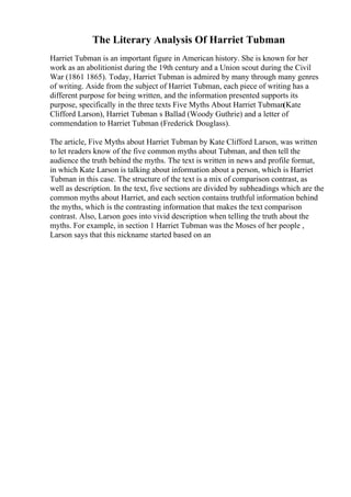 The Literary Analysis Of Harriet Tubman
Harriet Tubman is an important figure in American history. She is known for her
work as an abolitionist during the 19th century and a Union scout during the Civil
War (1861 1865). Today, Harriet Tubman is admired by many through many genres
of writing. Aside from the subject of Harriet Tubman, each piece of writing has a
different purpose for being written, and the information presented supports its
purpose, specifically in the three texts Five Myths About Harriet Tubman(Kate
Clifford Larson), Harriet Tubman s Ballad (Woody Guthrie) and a letter of
commendation to Harriet Tubman (Frederick Douglass).
The article, Five Myths about Harriet Tubman by Kate Clifford Larson, was written
to let readers know of the five common myths about Tubman, and then tell the
audience the truth behind the myths. The text is written in news and profile format,
in which Kate Larson is talking about information about a person, which is Harriet
Tubman in this case. The structure of the text is a mix of comparison contrast, as
well as description. In the text, five sections are divided by subheadings which are the
common myths about Harriet, and each section contains truthful information behind
the myths, which is the contrasting information that makes the text comparison
contrast. Also, Larson goes into vivid description when telling the truth about the
myths. For example, in section 1 Harriet Tubman was the Moses of her people ,
Larson says that this nickname started based on an
 
