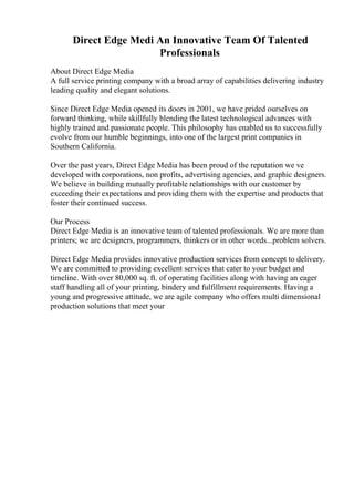 Direct Edge Medi An Innovative Team Of Talented
Professionals
About Direct Edge Media
A full service printing company with a broad array of capabilities delivering industry
leading quality and elegant solutions.
Since Direct Edge Media opened its doors in 2001, we have prided ourselves on
forward thinking, while skillfully blending the latest technological advances with
highly trained and passionate people. This philosophy has enabled us to successfully
evolve from our humble beginnings, into one of the largest print companies in
Southern California.
Over the past years, Direct Edge Media has been proud of the reputation we ve
developed with corporations, non profits, advertising agencies, and graphic designers.
We believe in building mutually profitable relationships with our customer by
exceeding their expectations and providing them with the expertise and products that
foster their continued success.
Our Process
Direct Edge Media is an innovative team of talented professionals. We are more than
printers; we are designers, programmers, thinkers or in other words...problem solvers.
Direct Edge Media provides innovative production services from concept to delivery.
We are committed to providing excellent services that cater to your budget and
timeline. With over 80,000 sq. ft. of operating facilities along with having an eager
staff handling all of your printing, bindery and fulfillment requirements. Having a
young and progressive attitude, we are agile company who offers multi dimensional
production solutions that meet your
 