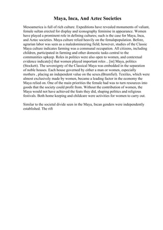 Maya, Inca, And Aztec Societies
Mesoamerica is full of rich culture. Expeditions have revealed monuments of valiant,
female sultan erected for display and iconography feminine in appearance. Women
have played a prominent role in defining cultures; such is the case for Maya, Inca,
and Aztec societies. Maya culture relied heavily on the femalepopulation. Before,
agrarian labor was seen as a maledomineering field; however, studies of the Classic
Maya culture indicates farming was a communal occupation. All citizens, including
children, participated in farming and other domestic tasks central to the
communities upkeep. Roles in politics were also open to women, and contextual
evidence indicate[s] that women played important roles .. [in] Maya, politics
(Stockett). The sovereignty of the Classical Maya was embedded in the separation
of noble houses. Each house governed by either a man or women, especially
mothers , placing an independent value on the sexes.(Brumfiel). Textiles, which were
almost exclusively made by women, became a leading factor in the economy the
Maya relied on. One of the main priorities the female had was to turn resources into
goods that the society could profit from. Without the contribution of women, the
Maya would not have achieved the feats they did, shaping politics and religious
festivals. Both home keeping and childcare were activities for women to carry out.
Similar to the societal divide seen in the Maya, Incan genders were independently
established. The rift
 