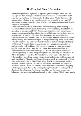 The Pros And Cons Of Abortion
Abortions happen daily, regardless of if people agree or disagree. There are a lot
of people out there that argue whether it is ethically okay to abort an unborn child;
many people even bring up religion in the deciding factor. What if the person who
needs one isn t religious or has a good reason for not being able to carry a child?
Some women cannot financially afford to have a child, or can t physically go through
the pain of having birth.
Several universities conduct studies about abortion everyday. The University of
California at San Francisco conducted a survey over women being denied abortions.
According to researchers at UCSF, Women were three times more likely than the
women who successfully obtained abortions to fall below the poverty line within the
next two years. (Procon 4). Abortions denied to women who can t afford the
hardships and the payments of a child can be disastrous. Doctors who deny abortions
are only hurting the woman and her path to being economically stable. For example,
76% of women who are denied abortions from clinics fall below the poverty line set
in California. A woman should be able to make her own decisions, especially in
dealing with her body and future. It is extremely unethical to expect a woman to
care for a baby she doesn t want and can t afford. Reproductive decisions help
women not have a financial disadvantage. If a woman gets pregnant, but doesn t
have enough money to afford the upcoming baby, she is the only one who should be
able to decide how to handle it. Modern abortions have become safer than ever
before, and they are helping women with emotional and physical problems. A recent
study published by Obstetrics and Gynaecology concluded, A woman s risk of dying
from having an abortion is .6 in 100,000, while the risk of dying from giving birth
is around 14 times higher: 8.8 in 100,000. (Procon 3). An abortion has very little
effect on a woman s health and stability. There are women, such as those struggling
with things such as diabetes, who cannot go through the trouble of birthing a child;
abortion is the only answer for their survival. There are also many women who
believe they are not mentally/physically ready to raise children. Ethically, everyone is
 