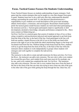 Focus. Tactical Games Focuses On Students Understanding
Focus Tactical Games focuses on students understanding of game strategies. Each
game type has certain strategies that can be taught in a way that changes from game
to game. Students learn how to do a skill only after they understand the detailed
strategy surrounding the actual skill. It is the physical educationinstructor s
responsibility to give students an overall description of the given task including
athletic forms/stance s, extensions, and activitygoals. Researchers found teachers
prefer the tactical games model because students are motivated when participating in
the strenuous activity s. Tactical game participants improve significantly in skill
development, declarative knowledge, and game performance compared to the... Show
more content on Helpwriting.net ...
Up Over: Up Over is a tactical game that consist of students in lines of two or three
using a (cognitive and psychomotor) physical and mental approach to get hula hoop
from the front of the line, to the back of the line. Each participant in the line will
hold one another s hands (Person to the left of you in line holds one hand while
person to the right of you in line holds the other) interlocking fingers so the hoop will
not detach itself from the line. Without letting to hula hoop touch the floor, students
will try to get the hoop from the front of the line, to the back of the line while the
instructor allows students to work independently in groups where students will
strategies and work together to complete the task/activity.
Extension
The instructor is also able to create and add extensions for these activities. For Cross
the River , the instructor can add a rule extension. The new rule is after every student
has crossed the gym floor, each student from each team must do five pushups, one
by one, until every student has completed the task. For Up Over . The instructor
may add a rule extension. The new rule is every student must move from the back of
the line to the front of the line one time also trying to move from one side of the gym
to the other side of the gym while getting the hoop through the line. (base line, too
 