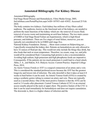 Annotated Bibliography For Kidney Disease
Annotated Bibliography
End Stage Renal Disease and Hemodialysis. Films Media Group, 2005,
fod.infobase.com/PortalPlaylists.aspx?wID=107953 xtid=43852. Accessed 25 Feb.
2018.
The body contains two kidneys. Each kidney has millions of tiny filters called
nephrons. The nephrons, known as the functional unit of the kidneys, are needed to
perform the main functions of the kidney which are: the removal of excess fluid,
removal of excess waste and maintaining an acid base balance. The two main causes
of ESRD or End Stage Renal Failure are hypertension, which is high blood
pressure, and diabetes. There are five stages of renal failure, moreover, you are
typically not considered to be in ESRD until stage five.
National Kidney Foundation. Dietary ... Show more content on Helpwriting.net ...
I specifically researched the kidney diet. Patients on hemodialysis are only allowed to
have 32 ounces of fluid per day. This would not only include the things they drink, but
also foods that melt at room temperature. Therefore, ice cream, soup, ice, and jello
would all be considered fluid. Consuming high protein is also a recommendation.
Avoiding high sodium, high potassium and high phosphorus foods are imperative.
Consequently, If the patients ate too much potassium it could lead to a heart attack.
Akho, J. A., and Hakim, N.S. Dialysis Access: Current Practice. Imperial College
Press, 2014.
An Aterio Venous Fistula or AVF is a surgical connection of an artery and a vein.
This is considered the standard preferred access because the AVF has the greatest
longevity and lowest risk of infection. The only downfall is that it takes at least 6 8
weeks to heal before it can be used. An Arterio Venous Graft (AVG) is created by
using a synthetic gortex tubing to connect an artery and vein. These are typically
used as a second choice. One of the most positive features is that the AVG can be
used in 2 4 weeks after placement. Central Venous Catheter (CVC) is an external
access usually placed in the neck or upper chest. The positive feature of the CVC is
that it can be used immediately for hemodialysis and does not require cannulation.
The downside is, there is a higher chance of infection and the
 