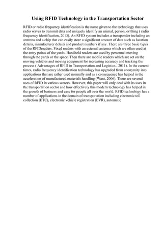 Using RFID Technology in the Transportation Sector
RFID or radio frequency identification is the name given to the technology that uses
radio waves to transmit data and uniquely identify an animal, person, or thing ( radio
frequency identification, 2013). An RFID system includes a transponder including an
antenna and a chip that can easily store a significant amount of data such as location
details, manufacturer details and product numbers if any. There are three basic types
of the RFIDreaders. Fixed readers with an external antenna which are often used at
the entry points of the yards. Handheld readers are used by personnel moving
through the yards or the space. Then there are mobile readers which are set on the
moving vehicles and moving equipment for increasing accuracy and tracking the
process ( Advantages of RFID in Transportation and Logistics , 2011). In the current
times, radio frequency identification technology has upgraded from anonymity into
applications that are rather used normally and as a consequence has helped in the
acceleration of manufactured materials handling (Want, 2006). There are several
uses of RFID in various sectors. However, this paper will only deal with its uses in
the transportation sector and how effectively this modern technology has helped in
the growth of business and ease for people all over the world. RFID technology has a
number of applications in the domain of transportation including electronic toll
collection (ETC), electronic vehicle registration (EVR), automatic
 