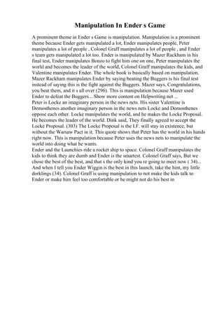 Manipulation In Ender s Game
A prominent theme in Ender s Game is manipulation. Manipulation is a prominent
theme because Ender gets manipulated a lot, Ender manipulates people, Peter
manipulates a lot of people , Colonel Graff manipulates a lot of people , and Ender
s team gets manipulated a lot too. Ender is manipulated by Mazer Rackham in his
final test, Ender manipulates Bonzo to fight him one on one, Peter manipulates the
world and becomes the leader of the world, Colonel Graff manipulates the kids, and
Valentine manipulates Ender. The whole book is basically based on manipulation.
Mazer Rackham manipulates Ender by saying beating the Buggers is his final test
instead of saying this is the fight against the Buggers. Mazer says, Congratulations,
you beat them, and it s all over (296). This is manipulation because Mazer used
Ender to defeat the Buggers... Show more content on Helpwriting.net ...
Peter is Locke an imaginary person in the news nets. His sister Valentine is
Demosthenes another imaginary person in the news nets Locke and Demosthenes
oppose each other. Locke manipulates the world, and he makes the Locke Proposal.
He becomes the leader of the world. Dink said, They finally agreed to accept the
Locke Proposal. (303) The Locke Proposal is the I.F. will stay in existence, but
without the Warsaw Pact in it. This quote shows that Peter has the world in his hands
right now. This is manipulation because Peter uses the news nets to manipulate the
world into doing what he wants.
Ender and the Launchies ride a rocket ship to space. Colonel Graff manipulates the
kids to think they are dumb and Ender is the smartest. Colonel Graff says, But we
chose the best of the best, and that s the only kind you re going to meet now ( 34)...
And when I tell you Ender Wiggin is the best in this launch, take the hint, my little
dorklings (34). Colonel Graff is using manipulation to not make the kids talk to
Ender or make him feel too comfortable or he might not do his best in
 