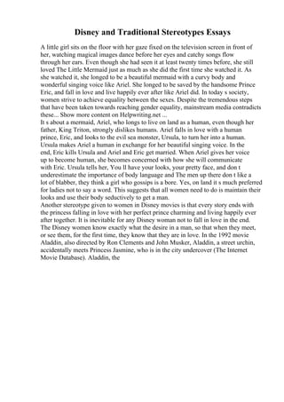Disney and Traditional Stereotypes Essays
A little girl sits on the floor with her gaze fixed on the television screen in front of
her, watching magical images dance before her eyes and catchy songs flow
through her ears. Even though she had seen it at least twenty times before, she still
loved The Little Mermaid just as much as she did the first time she watched it. As
she watched it, she longed to be a beautiful mermaid with a curvy body and
wonderful singing voice like Ariel. She longed to be saved by the handsome Prince
Eric, and fall in love and live happily ever after like Ariel did. In today s society,
women strive to achieve equality between the sexes. Despite the tremendous steps
that have been taken towards reaching gender equality, mainstream media contradicts
these... Show more content on Helpwriting.net ...
It s about a mermaid, Ariel, who longs to live on land as a human, even though her
father, King Triton, strongly dislikes humans. Ariel falls in love with a human
prince, Eric, and looks to the evil sea monster, Ursula, to turn her into a human.
Ursula makes Ariel a human in exchange for her beautiful singing voice. In the
end, Eric kills Ursula and Ariel and Eric get married. When Ariel gives her voice
up to become human, she becomes concerned with how she will communicate
with Eric. Ursula tells her, You ll have your looks, your pretty face, and don t
underestimate the importance of body language and The men up there don t like a
lot of blabber, they think a girl who gossips is a bore. Yes, on land it s much preferred
for ladies not to say a word. This suggests that all women need to do is maintain their
looks and use their body seductively to get a man.
Another stereotype given to women in Disney movies is that every story ends with
the princess falling in love with her perfect prince charming and living happily ever
after together. It is inevitable for any Disney woman not to fall in love in the end.
The Disney women know exactly what the desire in a man, so that when they meet,
or see them, for the first time, they know that they are in love. In the 1992 movie
Aladdin, also directed by Ron Clements and John Musker, Aladdin, a street urchin,
accidentally meets Princess Jasmine, who is in the city undercover (The Internet
Movie Database). Aladdin, the
 