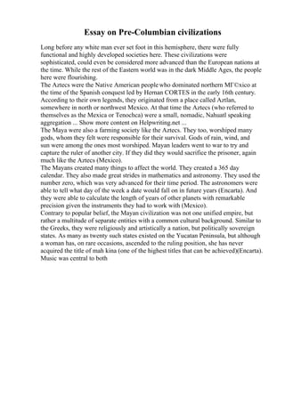 Essay on Pre-Columbian civilizations
Long before any white man ever set foot in this hemisphere, there were fully
functional and highly developed societies here. These civilizations were
sophisticated, could even be considered more advanced than the European nations at
the time. While the rest of the Eastern world was in the dark Middle Ages, the people
here were flourishing.
The Aztecs were the Native American peoplewho dominated northern MГ©xico at
the time of the Spanish conquest led by Hernan CORTES in the early 16th century.
According to their own legends, they originated from a place called Aztlan,
somewhere in north or northwest Mexico. At that time the Aztecs (who referred to
themselves as the Mexica or Tenochca) were a small, nomadic, Nahuatl speaking
aggregation ... Show more content on Helpwriting.net ...
The Maya were also a farming society like the Aztecs. They too, worshiped many
gods, whom they felt were responsible for their survival. Gods of rain, wind, and
sun were among the ones most worshiped. Mayan leaders went to war to try and
capture the ruler of another city. If they did they would sacrifice the prisoner, again
much like the Aztecs (Mexico).
The Mayans created many things to affect the world. They created a 365 day
calendar. They also made great strides in mathematics and astronomy. They used the
number zero, which was very advanced for their time period. The astronomers were
able to tell what day of the week a date would fall on in future years (Encarta). And
they were able to calculate the length of years of other planets with remarkable
precision given the instruments they had to work with (Mexico).
Contrary to popular belief, the Mayan civilization was not one unified empire, but
rather a multitude of separate entities with a common cultural background. Similar to
the Greeks, they were religiously and artistically a nation, but politically sovereign
states. As many as twenty such states existed on the Yucatan Peninsula, but although
a woman has, on rare occasions, ascended to the ruling position, she has never
acquired the title of mah kina (one of the highest titles that can be achieved)(Encarta).
Music was central to both
 