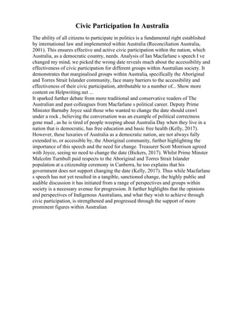Civic Participation In Australia
The ability of all citizens to participate in politics is a fundamental right established
by international law and implemented within Australia (Reconciliation Australia,
2001). This ensures effective and active civic participation within the nation, which
Australia, as a democratic country, needs. Analysis of Ian Macfarlane s speech I ve
changed my mind, we picked the wrong date reveals much about the accessibility and
effectiveness of civic participation for different groups within Australian society. It
demonstrates that marginalised groups within Australia, specifically the Aboriginal
and Torres Strait Islander community, face many barriers to the accessibility and
effectiveness of their civic participation, attributable to a number of... Show more
content on Helpwriting.net ...
It sparked further debate from more traditional and conservative readers of The
Australian and past colleagues from Macfarlane s political career. Deputy Prime
Minister Barnaby Joyce said those who wanted to change the date should crawl
under a rock , believing the conversation was an example of political correctness
gone mad , as he is tired of people weeping about Australia Day when they live in a
nation that is democratic, has free education and basic free health (Kelly, 2017).
However, these luxuries of Australia as a democratic nation, are not always fully
extended to, or accessible by, the Aboriginal community, further highlighting the
importance of this speech and the need for change. Treasurer Scott Morrison agreed
with Joyce, seeing no need to change the date (Bickers, 2017). Whilst Prime Minster
Malcolm Turnbull paid respects to the Aboriginal and Torres Strait Islander
population at a citizenship ceremony in Canberra, he too explains that his
government does not support changing the date (Kelly, 2017). Thus while Macfarlane
s speech has not yet resulted in a tangible, sanctioned change, the highly public and
audible discussion it has initiated from a range of perspectives and groups within
society is a necessary avenue for progression. It further highlights that the opinions
and perspectives of Indigenous Australians, and what they wish to achieve through
civic participation, is strengthened and progressed through the support of more
prominent figures within Australian
 