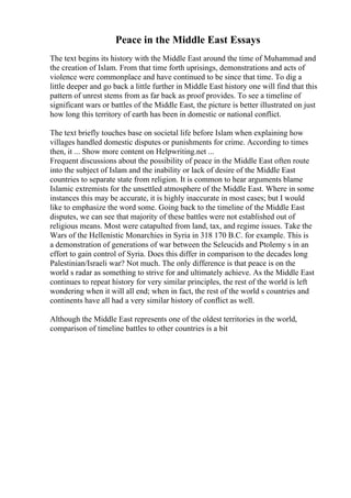 Peace in the Middle East Essays
The text begins its history with the Middle East around the time of Muhammad and
the creation of Islam. From that time forth uprisings, demonstrations and acts of
violence were commonplace and have continued to be since that time. To dig a
little deeper and go back a little further in Middle East history one will find that this
pattern of unrest stems from as far back as proof provides. To see a timeline of
significant wars or battles of the Middle East, the picture is better illustrated on just
how long this territory of earth has been in domestic or national conflict.
The text briefly touches base on societal life before Islam when explaining how
villages handled domestic disputes or punishments for crime. According to times
then, it ... Show more content on Helpwriting.net ...
Frequent discussions about the possibility of peace in the Middle East often route
into the subject of Islam and the inability or lack of desire of the Middle East
countries to separate state from religion. It is common to hear arguments blame
Islamic extremists for the unsettled atmosphere of the Middle East. Where in some
instances this may be accurate, it is highly inaccurate in most cases; but I would
like to emphasize the word some. Going back to the timeline of the Middle East
disputes, we can see that majority of these battles were not established out of
religious means. Most were catapulted from land, tax, and regime issues. Take the
Wars of the Hellenistic Monarchies in Syria in 318 170 B.C. for example. This is
a demonstration of generations of war between the Seleucids and Ptolemy s in an
effort to gain control of Syria. Does this differ in comparison to the decades long
Palestinian/Israeli war? Not much. The only difference is that peace is on the
world s radar as something to strive for and ultimately achieve. As the Middle East
continues to repeat history for very similar principles, the rest of the world is left
wondering when it will all end; when in fact, the rest of the world s countries and
continents have all had a very similar history of conflict as well.
Although the Middle East represents one of the oldest territories in the world,
comparison of timeline battles to other countries is a bit
 