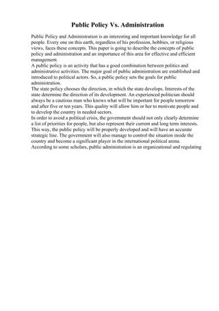 Public Policy Vs. Administration
Public Policy and Administration is an interesting and important knowledge for all
people. Every one on this earth, regardless of his profession, hobbies, or religious
views, faces these concepts. This paper is going to describe the concepts of public
policy and administration and an importance of this area for effective and efficient
management.
A public policy is an activity that has a good combination between politics and
administrative activities. The major goal of public administration are established and
introduced to political actors. So, a public policy sets the goals for public
administration.
The state policy chooses the direction, in which the state develops. Interests of the
state determine the direction of its development. An experienced politician should
always be a cautious man who knows what will be important for people tomorrow
and after five or ten years. This quality will allow him or her to motivate people and
to develop the country in needed sectors.
In order to avoid a political crisis, the government should not only clearly determine
a list of priorities for people, but also represent their current and long term interests.
This way, the public policy will be properly developed and will have an accurate
strategic line. The government will also manage to control the situation inside the
country and become a significant player in the international political arena.
According to some scholars, public administration is an organizational and regulating
 