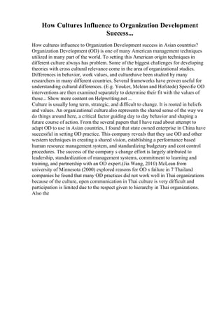 How Cultures Influence to Organization Development
Success...
How cultures influence to Organization Development success in Asian countries?
Organization Development (OD) is one of many American management techniques
utilized in many part of the world. To setting this American origin techniques in
different culture always has problem. Some of the biggest challenges for developing
theories with cross cultural relevance come in the area of organizational studies.
Differences in behavior, work values, and culturehave been studied by many
researchers in many different countries. Several frameworks have proven useful for
understanding cultural differences. (E.g. Youker, Mclean and Hofstede) Specific OD
interventions are then examined separately to determine their fit with the values of
those... Show more content on Helpwriting.net ...
Culture is usually long term, strategic, and difficult to change. It is rooted in beliefs
and values. An organizational culture also represents the shared sense of the way we
do things around here, a critical factor guiding day to day behavior and shaping a
future course of action. From the several papers that I have read about attempt to
adapt OD to use in Asian countries, I found that state owned enterprise in China have
successful in setting OD practice. This company reveals that they use OD and other
western techniques in creating a shared vision, establishing a performance based
human resource management system, and standardizing budgetary and cost control
procedures. The success of the company s change effort is largely attributed to
leadership, standardization of management systems, commitment to learning and
training, and partnership with an OD expert.(Jia Wang, 2010) McLean from
university of Minnesota (2000) explored reasons for OD s failure in 7 Thailand
companies he found that many OD practices did not work well in Thai organizations
because of the culture, open communication in Thai culture is very difficult and
participation is limited due to the respect given to hierarchy in Thai organizations.
Also the
 