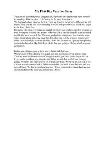 My First Day Vacation Essay
Vacation an extended period of recreation, especially one spent away from home or
in traveling. This vacation i ll definitely be far away from home.
We first packed our bags for the trip. Then we drove to the airport. Although we got
there a little late the line wasn t that big We also had special tickets which had us go
to the front of the line.
It was my first time ever riding an aircraft my mom said to chew gum for, my ears so
they won t pop. well the first plane I rode was a little smaller than the other aircraft I
would ride but it was still fun. Then we reached our next airport this time the plane
was a bigger plane and, way nicer than the other one. All the window covers were
down the whole flight because it had tv s built into the seats so I got my headphones
and watched movies. My third flight of the day was going to Florida,which was our
destination.
It also was a bigger plane with tv s so it didn t feel that long.
When we got to the airport it was super nice and enormous ,so we got our bags.
Then we went on this train type of thing it was fun, yet short in the airport for, us
to get to the rental car area to rent a car. When we did that, we left to a parking
garage for rental cars there were a lot of nice cars there. When we got our call, it was
a Van it was nice on the inside. When we reached our hotel it was dark out and, we
were all tired. We had a sweet and my two 10 year cousins slept in one bed my aunt
and mom slept in the other and me and my 13 year
 