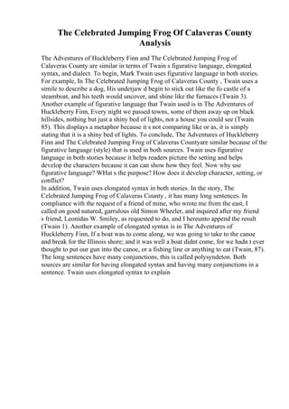 The Celebrated Jumping Frog Of Calaveras County
Analysis
The Adventures of Huckleberry Finn and The Celebrated Jumping Frog of
Calaveras County are similar in terms of Twain s figurative language, elongated
syntax, and dialect. To begin, Mark Twain uses figurative language in both stories.
For example, In The Celebrated Jumping Frog of Calaveras County , Twain uses a
simile to describe a dog, His underjaw d begin to stick out like the fo castle of a
steamboat, and his teeth would uncover, and shine like the furnaces (Twain 3).
Another example of figurative language that Twain used is in The Adventures of
Huckleberry Finn, Every night we passed towns, some of them away up on black
hillsides, nothing but just a shiny bed of lights, not a house you could see (Twain
85). This displays a metaphor because it s not comparing like or as, it is simply
stating that it is a shiny bed of lights. To conclude, The Adventures of Huckleberry
Finn and The Celebrated Jumping Frog of Calaveras Countyare similar because of the
figurative language (style) that is used in both sources. Twain uses figurative
language in both stories because it helps readers picture the setting and helps
develop the characters because it can can show how they feel. Now why use
figurative language? WHat s the purpose? How does it develop character, setting, or
conflict?
In addition, Twain uses elongated syntax in both stories. In the story, The
Celebrated Jumping Frog of Calaveras County , it has many long sentences. In
compliance with the request of a friend of mine, who wrote me from the east, I
called on good natured, garrulous old Simon Wheeler, and inquired after my friend
s friend, Leonidas W. Smiley, as requested to do, and I hereunto append the result
(Twain 1). Another example of elongated syntax is in The Adventures of
Huckleberry Finn, If a boat was to come along, we was going to take to the canoe
and break for the Illinois shore; and it was well a boat didnt come, for we hadn t ever
thought to put our gun into the canoe, or a fishing line or anything to eat (Twain, 87).
The long sentences have many conjunctions, this is called polysyndeton. Both
sources are similar for having elongated syntax and having many conjunctions in a
sentence. Twain uses elongated syntax to explain
 
