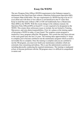 Essay On WEPO
The new Weapons Petty Officer (WEPO) requirement in the Ordnance manual is
detrimental to the Patrol boat fleet without a Maritime Enforcement Specialist (ME)
or Gunners Mate (GM) billet. The new requirement of a WEPO having to be an E 6
at an afloat unit with three or less officers is not beneficial to the 87 cutter fleet.
Keep in mind that units without a ME or GM will traditionally have a Boatswains
Mate (BM) as the WEPO. With this recent change in the ordnance manual, the
Operation Petty Officer(OPS) on board 87 s is now required to be designated as the
WEPO. This creates three unforeseen issues to include, but not limited to Training,
Man power, and extra duties/responsibilities. First, let s glance at the training aspect
of becoming a WEPO in today s Coast Guard. The weapons system program is
tracked by a navy program called the 3M program. This system has only been relevant
to the coast guard since the last 5 6 years. The training takes approximately 8+ hours
to complete just to become certified to run the maintenance program which in itself is
not trouble free to complete. Once the training is complete and you are certified to
run the 3M program, you must now build your maintenance schedules which are
extremely time consuming and tedious. This is just the administrative portion not
including physically conducting the required maintenance. The training is inadequate
at best, to become proficient with the 3M program since it is difficult to comprehend
in nature and
 