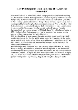 How Did Benjamin Rush Influence The American
Revolution
Benjamin Rush was an enthusiastic patriot who played an active role in facilitating
the American Revolution. Although all of the colonists originally started off loyal to
King George III, there were several reasons that influenced Rush to turn against his
mother country. Benjamin Rush was a strong believer in human rights. Therefore, he
was impacted by the philosophy of environmentalists such as John Locke. Two other
factors that made an impact on Benjamin Rush s patriotic views were his opposition
to slavery and his friendships with other patriots such as Benjamin Franklin.
Benjamin Rush was born on January 4, 1746 in Byberry Township, Pennsylvania. In
1751, his father, John Rush, passed away and so his mother had to run a grocery
shop in ... Show more content on Helpwriting.net ...
This newfound land of America gave the opportunity for a land with liberty. Rush
was bothered by the fact that the British wanted to prevent America from becoming
a free land. He said, By becoming slaves, we shall lose every principle of virtue. We
shall transfer unlimited obedience from our Maker to a corrupted majority in the
British House of Commons.
Revolutionarywar.net. Benjamin Rush was fervently active in the Sons of Liberty.
Since he strongly believed in the doctrine of publish or perish, he was adamant to
record and publicize his patriotic beliefs. One place where this was shown was when
word of the battle at Lexington arrived in Philadelphia late in the afternoon on April
24, 1775. When Rush found out about the deaths and injuries, he was determined to
publish writings aimed at persuading the public to strengthen their passion for
 