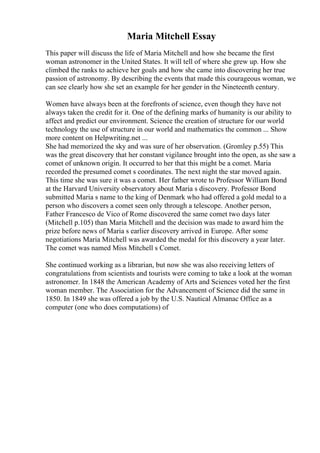 Maria Mitchell Essay
This paper will discuss the life of Maria Mitchell and how she became the first
woman astronomer in the United States. It will tell of where she grew up. How she
climbed the ranks to achieve her goals and how she came into discovering her true
passion of astronomy. By describing the events that made this courageous woman, we
can see clearly how she set an example for her gender in the Nineteenth century.
Women have always been at the forefronts of science, even though they have not
always taken the credit for it. One of the defining marks of humanity is our ability to
affect and predict our environment. Science the creation of structure for our world
technology the use of structure in our world and mathematics the common ... Show
more content on Helpwriting.net ...
She had memorized the sky and was sure of her observation. (Gromley p.55) This
was the great discovery that her constant vigilance brought into the open, as she saw a
comet of unknown origin. It occurred to her that this might be a comet. Maria
recorded the presumed comet s coordinates. The next night the star moved again.
This time she was sure it was a comet. Her father wrote to Professor William Bond
at the Harvard University observatory about Maria s discovery. Professor Bond
submitted Maria s name to the king of Denmark who had offered a gold medal to a
person who discovers a comet seen only through a telescope. Another person,
Father Francesco de Vico of Rome discovered the same comet two days later
(Mitchell p.105) than Maria Mitchell and the decision was made to award him the
prize before news of Maria s earlier discovery arrived in Europe. After some
negotiations Maria Mitchell was awarded the medal for this discovery a year later.
The comet was named Miss Mitchell s Comet.
She continued working as a librarian, but now she was also receiving letters of
congratulations from scientists and tourists were coming to take a look at the woman
astronomer. In 1848 the American Academy of Arts and Sciences voted her the first
woman member. The Association for the Advancement of Science did the same in
1850. In 1849 she was offered a job by the U.S. Nautical Almanac Office as a
computer (one who does computations) of
 