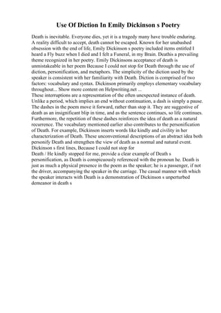 Use Of Diction In Emily Dickinson s Poetry
Death is inevitable. Everyone dies, yet it is a tragedy many have trouble enduring.
A reality difficult to accept, death cannot be escaped. Known for her unabashed
obsession with the end of life, Emily Dickinson s poetry included items entitled I
heard a Fly buzz when I died and I felt a Funeral, in my Brain. Deathis a prevailing
theme recognized in her poetry. Emily Dickinsons acceptance of death is
unmistakeable in her poem Because I could not stop for Death through the use of
diction, personification, and metaphors. The simplicity of the diction used by the
speaker is consistent with her familiarity with Death. Diction is comprised of two
factors: vocabulary and syntax. Dickinson primarily employs elementary vocabulary
throughout... Show more content on Helpwriting.net ...
These interruptions are a representation of the often unexpected instance of death.
Unlike a period, which implies an end without continuation, a dash is simply a pause.
The dashes in the poem move it forward, rather than stop it. They are suggestive of
death as an insignificant blip in time, and as the sentence continues, so life continues.
Furthermore, the repetition of these dashes reinforces the idea of death as a natural
recurrence. The vocabulary mentioned earlier also contributes to the personification
of Death. For example, Dickinson inserts words like kindly and civility in her
characterization of Death. These unconventional descriptions of an abstract idea both
personify Death and strengthen the view of death as a normal and natural event.
Dickinson s first lines, Because I could not stop for
Death / He kindly stopped for me, provide a clear example of Death s
personification, as Death is conspicuously referenced with the pronoun he. Death is
just as much a physical presence in the poem as the speaker; he is a passenger, if not
the driver, accompanying the speaker in the carriage. The casual manner with which
the speaker interacts with Death is a demonstration of Dickinson s unperturbed
demeanor in death s
 