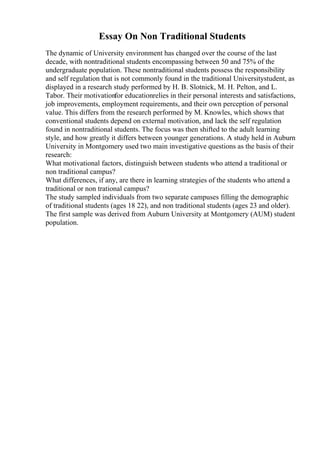 Essay On Non Traditional Students
The dynamic of University environment has changed over the course of the last
decade, with nontraditional students encompassing between 50 and 75% of the
undergraduate population. These nontraditional students possess the responsibility
and self regulation that is not commonly found in the traditional Universitystudent, as
displayed in a research study performed by H. B. Slotnick, M. H. Pelton, and L.
Tabor. Their motivationfor educationrelies in their personal interests and satisfactions,
job improvements, employment requirements, and their own perception of personal
value. This differs from the research performed by M. Knowles, which shows that
conventional students depend on external motivation, and lack the self regulation
found in nontraditional students. The focus was then shifted to the adult learning
style, and how greatly it differs between younger generations. A study held in Auburn
University in Montgomery used two main investigative questions as the basis of their
research:
What motivational factors, distinguish between students who attend a traditional or
non traditional campus?
What differences, if any, are there in learning strategies of the students who attend a
traditional or non trational campus?
The study sampled individuals from two separate campuses filling the demographic
of traditional students (ages 18 22), and non traditional students (ages 23 and older).
The first sample was derived from Auburn University at Montgomery (AUM) student
population.
 