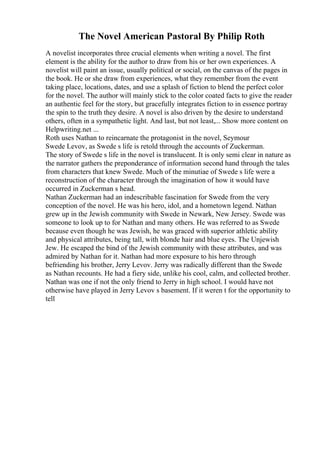 The Novel American Pastoral By Philip Roth
A novelist incorporates three crucial elements when writing a novel. The first
element is the ability for the author to draw from his or her own experiences. A
novelist will paint an issue, usually political or social, on the canvas of the pages in
the book. He or she draw from experiences, what they remember from the event
taking place, locations, dates, and use a splash of fiction to blend the perfect color
for the novel. The author will mainly stick to the color coated facts to give the reader
an authentic feel for the story, but gracefully integrates fiction to in essence portray
the spin to the truth they desire. A novel is also driven by the desire to understand
others, often in a sympathetic light. And last, but not least,... Show more content on
Helpwriting.net ...
Roth uses Nathan to reincarnate the protagonist in the novel, Seymour
Swede Levov, as Swede s life is retold through the accounts of Zuckerman.
The story of Swede s life in the novel is translucent. It is only semi clear in nature as
the narrator gathers the preponderance of information second hand through the tales
from characters that knew Swede. Much of the minutiae of Swede s life were a
reconstruction of the character through the imagination of how it would have
occurred in Zuckerman s head.
Nathan Zuckerman had an indescribable fascination for Swede from the very
conception of the novel. He was his hero, idol, and a hometown legend. Nathan
grew up in the Jewish community with Swede in Newark, New Jersey. Swede was
someone to look up to for Nathan and many others. He was referred to as Swede
because even though he was Jewish, he was graced with superior athletic ability
and physical attributes, being tall, with blonde hair and blue eyes. The Unjewish
Jew. He escaped the bind of the Jewish community with these attributes, and was
admired by Nathan for it. Nathan had more exposure to his hero through
befriending his brother, Jerry Levov. Jerry was radically different than the Swede
as Nathan recounts. He had a fiery side, unlike his cool, calm, and collected brother.
Nathan was one if not the only friend to Jerry in high school. I would have not
otherwise have played in Jerry Levov s basement. If it weren t for the opportunity to
tell
 