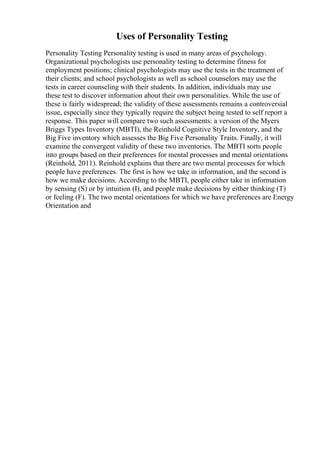 Uses of Personality Testing
Personality Testing Personality testing is used in many areas of psychology.
Organizational psychologists use personality testing to determine fitness for
employment positions; clinical psychologists may use the tests in the treatment of
their clients; and school psychologists as well as school counselors may use the
tests in career counseling with their students. In addition, individuals may use
these test to discover information about their own personalities. While the use of
these is fairly widespread; the validity of these assessments remains a controversial
issue, especially since they typically require the subject being tested to self report a
response. This paper will compare two such assessments: a version of the Myers
Briggs Types Inventory (MBTI), the Reinhold Cognitive Style Inventory, and the
Big Five inventory which assesses the Big Five Personality Traits. Finally, it will
examine the convergent validity of these two inventories. The MBTI sorts people
into groups based on their preferences for mental processes and mental orientations
(Reinhold, 2011). Reinhold explains that there are two mental processes for which
people have preferences. The first is how we take in information, and the second is
how we make decisions. According to the MBTI, people either take in information
by sensing (S) or by intuition (I), and people make decisions by either thinking (T)
or feeling (F). The two mental orientations for which we have preferences are Energy
Orientation and
 