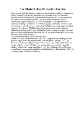 The Effects Of Sleep On Cognitive Function
In the present study we sought to characterize abnormalities in sleep architecture and
quality, in a cohort of patients with medically refractory versus and controlled
epilepsy, versus normal healthy controls and to study the effect of sleep parameters
on cognitive function in these groups. The main observations made were of
significantly longer self reported and polysomnographic TST in patients with
refractory epilepsyin comparison to controlled epilepsy and healthy controls. Sleep
architecture was also found to be markedly disturbed among epilepsy patients in both
groups, with prolonged REM latencies, and frequent arousals and awakenings
although these abnormalities were statistically similar between the groups. Our main
observation is that higher total sleep time has a negative correlation with memoryand
executive function performance.
Sleep parameters among patients with epilepsy:
Pereira A et al in 2012,(Pereira et al., 2012) in 25 drug refractory epilepsy pediatric
patients, reported that they had showed a decrease of total sleep time (TST), of
N3, and of REM sleep and an increase in WASO and decreased sleep efficiency. A
similar study involving 40 pediatric age group patients, reported that intractable
epilepsy patients have longer sleep latency poor sleep efficiency along with higher
arousal index as compared to medically controlled epilepsy (Kaleyias et al., 2008). In
a previous study of ours(Zanzmera et al.,
 