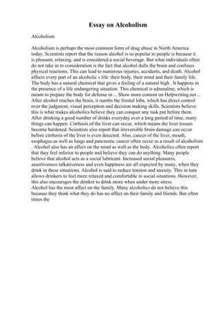Essay on Alcoholism
Alcoholism
Alcoholism is perhaps the most common form of drug abuse in North America
today. Scientists report that the reason alcohol is so popular to people is because it
is pleasant, relaxing, and is considered a social beverage. But what individuals often
do not take in to consideration is the fact that alcohol dulls the brain and confuses
physical reactions. This can lead to numerous injuries, accidents, and death. Alcohol
affects every part of an alcoholic s life: their body, their mind and their family life.
The body has a natural chemical that gives a feeling of a natural high . It happens in
the presence of a life endangering situation. This chemical is adrenaline, which is
meant to prepare the body for defense in ... Show more content on Helpwriting.net ...
After alcohol reaches the brain, it numbs the frontal lobe, which has direct control
over the judgment, visual perception and decision making skills. Scientists believe
this is what makes alcoholics believe they can conquer any task put before them.
After drinking a good number of drinks everyday over a long period of time, many
things can happen. Cirrhosis of the liver can occur, which means the liver tissues
become hardened. Scientists also report that irreversible brain damage can occur
before cirrhosis of the liver is even detected. Also, cancer of the liver, mouth,
esophagus as well as lungs and pancreatic cancer often occur as a result of alcoholism
. Alcohol also has an affect on the mind as well as the body. Alcoholics often report
that they feel inferior to people and believe they can do anything. Many people
believe that alcohol acts as a social lubricant. Increased social pleasures,
assertiveness talkativeness and even happiness are all expected by many, when they
drink in these situations. Alcohol is said to reduce tension and anxiety. This in turn
allows drinkers to feel more relaxed and comfortable in social situations. However,
this also encourages the drinker to drink more when under more stress.
Alcohol has the most affect on the family. Many alcoholics do not believe this
because they think what they do has no affect on their family and friends. But often
times the
 