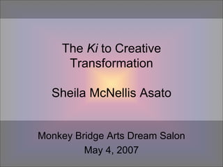 The  Ki  to Creative Transformation Sheila McNellis Asato Monkey Bridge Arts Dream Salon May 4, 2007 