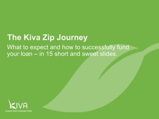1
The Kiva Zip Journey
What to expect and how to successfully fund
your loan – in 18 short and sweet slides.
 