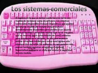 El registro de lo que se teclea puede hacerse tanto con
medios de hardware como de software. Los sistemas
comerciales disponibles incluyen dispositivos que pueden
conectarse al cable del teclado (lo que los hace
inmediatamente disponibles pero visibles si un usuario
revisa el teclado) y al teclado mismo (que no se ven pero
que se necesita algún conocimiento de como soldarlos
para instalarlos en el teclado). Se dice que se puede
utilizar un teclado virtual para evitar esto, ya que sólo
requiere clics del ratón Sin embargo, las aplicaciones más
nuevas también registran screenshots (capturas
depantallaal realizarse un click, que anulan la seguridad
de esta medida.
 