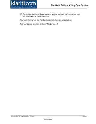 The Klariti Guide to Writing Case Studies 3/27/2014
Page 10 of 16
The Klariti Guide to Writing Case Studies
15. Generate enthusiasm. Share whatever positive feedback you’ve received from
journalists, partners, and customers.
You want them to feel that their business must also have a case study.
And who’s going to write it for them? Maybe you…?
 