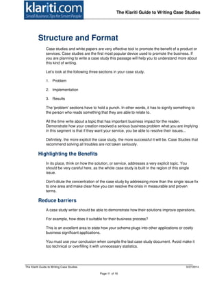 The Klariti Guide to Writing Case Studies 3/27/2014
Page 11 of 16
The Klariti Guide to Writing Case Studies
Structure and Format
Case studies and white papers are very effective tool to promote the benefit of a product or
services. Case studies are the first most popular device used to promote the business. If
you are planning to write a case study this passage will help you to understand more about
this kind of writing.
Let’s look at the following three sections in your case study.
1. Problem
2. Implementation
3. Results
The 'problem' sections have to hold a punch. In other words, it has to signify something to
the person who reads something that they are able to relate to.
All the time write about a topic that has important business impact for the reader.
Demonstrate how your creation resolved a serious business problem what you are implying
in this segment is that if they want your service, you be able to resolve their issues...
Definitely, the more explicit the case study, the more successful it will be. Case Studies that
recommend solving all troubles are not taken seriously.
Highlighting the Benefits
In its place, think on how the solution, or service, addresses a very explicit topic. You
should be very careful here, as the whole case study is built in the region of this single
issue.
Don't dilute the concentration of the case study by addressing more than the single issue fix
to one area and make clear how you can resolve the crisis in measurable and proven
terms.
Reduce barriers
A case study writer should be able to demonstrate how their solutions improve operations.
For example, how does it suitable for their business process?
This is an excellent area to state how your scheme plugs into other applications or costly
business significant applications.
You must use your conclusion when compile the last case study document. Avoid make it
too technical or overfilling it with unnecessary statistics.
 