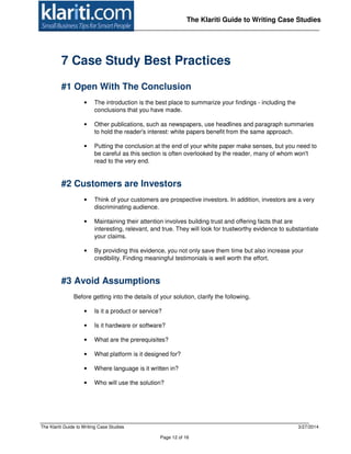 The Klariti Guide to Writing Case Studies 3/27/2014
Page 12 of 16
The Klariti Guide to Writing Case Studies
7 Case Study Best Practices
#1 Open With The Conclusion
• The introduction is the best place to summarize your findings - including the
conclusions that you have made.
• Other publications, such as newspapers, use headlines and paragraph summaries
to hold the reader's interest: white papers benefit from the same approach.
• Putting the conclusion at the end of your white paper make senses, but you need to
be careful as this section is often overlooked by the reader, many of whom won't
read to the very end.
#2 Customers are Investors
• Think of your customers are prospective investors. In addition, investors are a very
discriminating audience.
• Maintaining their attention involves building trust and offering facts that are
interesting, relevant, and true. They will look for trustworthy evidence to substantiate
your claims.
• By providing this evidence, you not only save them time but also increase your
credibility. Finding meaningful testimonials is well worth the effort.
#3 Avoid Assumptions
Before getting into the details of your solution, clarify the following.
• Is it a product or service?
• Is it hardware or software?
• What are the prerequisites?
• What platform is it designed for?
• Where language is it written in?
• Who will use the solution?
 
