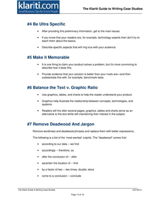 The Klariti Guide to Writing Case Studies 3/27/2014
Page 13 of 16
The Klariti Guide to Writing Case Studies
#4 Be Ultra Specific
• After providing this preliminary information, get to the main issues.
• If you know that your readers are, for example, technology experts then don't try to
teach them about the basics.
• Describe specific aspects that will ring true with your audience.
#5 Make it Memorable
• It is one thing to claim your product solves a problem, but it's more convincing to
describe how it does this.
• Provide evidence that your solution is better than your rivals are—and then
substantiate this with, for example, benchmark tests.
#6 Balance the Text v. Graphic Ratio
• Use graphics, tables, and charts to help the reader understand your product.
• Graphics help illustrate the relationship between concepts, technologies, and
systems.
• Readers will tire after several pages; graphics, tables and charts serve as an
alternative to the text while still maintaining their interest in the subject.
#7 Remove Deadwood And Jargon
Remove wordiness and deadwood phrases and replace them with better expressions.
The following is a list of the ‘most wanted’ culprits. The "deadwood" comes first:
• according to our data -- we find
• accordingly -- therefore, so
• after the conclusion of -- after
• ascertain the location of -- find
• by a factor of two -- two times, double, twice
• come to a conclusion -- conclude
 