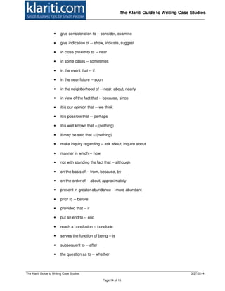 The Klariti Guide to Writing Case Studies 3/27/2014
Page 14 of 16
The Klariti Guide to Writing Case Studies
• give consideration to -- consider, examine
• give indication of -- show, indicate, suggest
• in close proximity to -- near
• in some cases -- sometimes
• in the event that -- if
• in the near future -- soon
• in the neighborhood of -- near, about, nearly
• in view of the fact that -- because, since
• it is our opinion that -- we think
• it is possible that -- perhaps
• it is well known that -- (nothing)
• it may be said that -- (nothing)
• make inquiry regarding -- ask about, inquire about
• manner in which -- how
• not with standing the fact that -- although
• on the basis of -- from, because, by
• on the order of -- about, approximately
• present in greater abundance -- more abundant
• prior to -- before
• provided that -- if
• put an end to -- end
• reach a conclusion -- conclude
• serves the function of being -- is
• subsequent to -- after
• the question as to -- whether
 