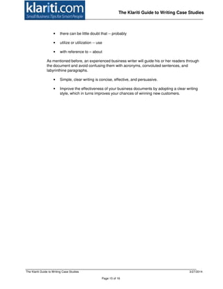 The Klariti Guide to Writing Case Studies 3/27/2014
Page 15 of 16
The Klariti Guide to Writing Case Studies
• there can be little doubt that -- probably
• utilize or utilization -- use
• with reference to – about
As mentioned before, an experienced business writer will guide his or her readers through
the document and avoid confusing them with acronyms, convoluted sentences, and
labyrinthine paragraphs.
• Simple, clear writing is concise, effective, and persuasive.
• Improve the effectiveness of your business documents by adopting a clear writing
style, which in turns improves your chances of winning new customers.
 