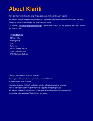 The Klariti Guide to Writing Case Studies 3/27/2014
Page 16 of 16
The Klariti Guide to Writing Case Studies
About Klariti
Klariti develops ‘content assets’ using white papers, case studies, and industry reports.
We examine, develop, and benchmark content for Government agencies and Financial Service firms to support
their social media, corporate blogs, and email communications.
Our website – Business Writing For Smart People - reflects what we do. If you find something there that’s interests
you, drop us a line.
Ireland Office
63 Ripley Hills,
Killarney Road,
Bray,
Co Wicklow
Phone: +353-86-886-459
Email: info@klariti.com
Web: http://www.klariti.com
Copyright © 2014 Klariti. All Rights Reserved.
Klariti logos, and trademarks or registered trademarks of Klariti or
its subsidiaries in other countries.
Information regarding third party products is provided solely for educational purposes.
Klariti is not responsible for the performance or support of third party products
and does not make any representations or warranties whatsoever regarding quality, reliability,
functionality, or compatibility of these devices or products.
 