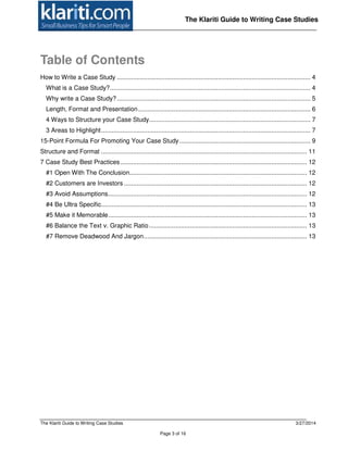 The Klariti Guide to Writing Case Studies 3/27/2014
Page 3 of 16
The Klariti Guide to Writing Case Studies
Table of Contents
How to Write a Case Study ............................................................................................................. 4
What is a Case Study?................................................................................................................. 4
Why write a Case Study?............................................................................................................. 5
Length, Format and Presentation................................................................................................. 6
4 Ways to Structure your Case Study........................................................................................... 7
3 Areas to Highlight...................................................................................................................... 7
15-Point Formula For Promoting Your Case Study.......................................................................... 9
Structure and Format .................................................................................................................... 11
7 Case Study Best Practices ......................................................................................................... 12
#1 Open With The Conclusion.................................................................................................... 12
#2 Customers are Investors ....................................................................................................... 12
#3 Avoid Assumptions................................................................................................................ 12
#4 Be Ultra Specific.................................................................................................................... 13
#5 Make it Memorable................................................................................................................ 13
#6 Balance the Text v. Graphic Ratio......................................................................................... 13
#7 Remove Deadwood And Jargon............................................................................................ 13
 