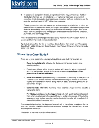 The Klariti Guide to Writing Case Studies 3/27/2014
Page 5 of 16
The Klariti Guide to Writing Case Studies
3. In response to competitive threats, a high-street retailer may acknowledge that their
distribution channels are out-dated and need replacing. It contacts a recognized
consulting firm to discuss the business issues, impact on staff and customers, and the
potential negative impact of NOT taking new measures.
Following these discussions it approaches an international specialist firm to rollout an
upgraded end-to-end system. Once this project is completed the marketing department
is tasked with drawing media and public attention to this strategic project. Part of the
media plan includes preparing white papers and case studies as collateral for editors,
journalists, and technology writers.
These three scenarios all offer potential case study material; in each situation, there is a
specific problem that needs immediate attention.
Tip: Include a benefit in the title of your Case Study. Rather than simply say, 'Aerospace
Case Study', add a little punch: ‘Case Study on How Product X Improved Performance by
300% in 30 Days’.
Why write a Case Study?
There are several reasons for a company to publish a case study, for example to:
• Raise its market profile following the deployment of a major system for a
prestigious client.
• Following an alliance with a strategic partner, with whom its wants to cross-sell
products and services, a case study can serve as an essential part of the
promotional drive and media kits.
• Boost staff morale by demonstrating a commitment to advancing its new products.
This may occur when a company has worked intensively for months to launch its
flagship product and now want to ‘bang the drum’ about breakthrough features or
radical new designs.
• Generate media interest by illustrating how it resolves a major business issue for a
high-profile client.
• Provide journalists and technology writers with high-quality collateral to assist
them when developing articles, special features and profiles pieces. Without white
papers and case studies, even the most enthusiastic journalist will struggle to find
material to build an interesting story.
The responsibility of writing the document is usually left to the solution provider as, for the
most part, it stands to benefit most from the exposure, although the client will also receive
due recognition for its role.
The benefit to the case study’s authors is that it:
 