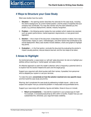 The Klariti Guide to Writing Case Studies 3/27/2014
Page 7 of 16
The Klariti Guide to Writing Case Studies
4 Ways to Structure your Case Study
Most case studies have four parts:
1. Situation — the opening section describes the rationale for the case study, including
the client’s background, its current market position, and the areas of expertise that your
company has contributed. You may also mention why the client selected you this
project, e.g. previous deployments, awards, industry recognition.
2. Problem — the following section states the main problem which needs to be resolved,
such as system performance, market expansion requirements, or new government
legislation.
3. Solution — this is heart of the document. It describes the solution in detail, how it was
implemented, impact on users, methodologies, and other factors that contributed to the
overall deployment. Many case studies include sidebars, charts and graphs to highlight
key points.
4. Evaluation — in the final section, conclude the document by evaluating the solution’s
impact (usually positive), discuss lessons learned, and the next steps to be taken.
3 Areas to Highlight
As mentioned earlier, a case study is a ‘soft-sell’ sales document. Its role is to highlight your
abilities without resorting to ‘market-speak’ and sales clichés.
An effective approach to catch the reader’s attention (who is frequently a potential client) is
to explore how the solution helped end-users and the target group.
Support your argument with direct quotes (with their names, if possible) from personnel
who've adopted your system or use your services.
To make this work, concentrate on how the solution resolved one very specific issue
and then build the case study around this.
Warning: don’t complicate the case study by addressing multiple issues – stick to one
subject and explain how you solved the problem in measurable and quantifiable terms.
Support your case study with statistics, figures and tables. Areas to focus on include:
• Return on Investments — how did the investment in your product pay for itself.
For example, it increased productivity by 50% within 2 months. Explain how you can
substantiate this; otherwise, your argument loses credibility.
 