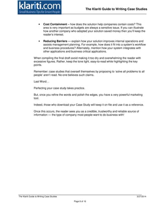 The Klariti Guide to Writing Case Studies 3/27/2014
Page 8 of 16
The Klariti Guide to Writing Case Studies
• Cost Containment – how does the solution help companies contain costs? This
area is very important as budgets are always a sensitive issue. If you can illustrate
how another company who adopted your solution saved money then you’ll keep the
reader’s interest.
• Reducing Barriers — explain how your solution improves internal operations and
assists management planning. For example, how does it fit into a system’s workflow
and business procedures? Alternately, mention how your system integrates with
other applications and business critical applications.
When compiling the final draft avoid making it too dry and overwhelming the reader with
excessive figures. Rather, keep the tone light, easy-to-read while highlighting the key
points.
Remember: case studies that oversell themselves by proposing to ‘solve all problems to all
people’ aren’t read. No-one believes such claims.
Last Word…
Perfecting your case study takes practice.
But, once you refine the words and polish the edges, you have a very powerful marketing
tool.
Indeed, those who download your Case Study will keep it on file and use it as a reference.
Once this occurs, the reader sees you as a credible, trustworthy and reliable source of
information — the type of company most people want to do business with!
 