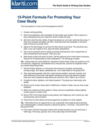 The Klariti Guide to Writing Case Studies 3/27/2014
Page 9 of 16
The Klariti Guide to Writing Case Studies
15-Point Formula For Promoting Your
Case Study
The next question is: how to we find prospective clients?
1. Create a writing portfolio.
2. Show the prospective client examples of high-quality case studies. Paint a picture so
they understand what you’ll need from them to make this work.
3. Ask them what they like, dislike, things that stands out, and color schemes they enjoy. If
they have company templates use them, otherwise build new templates in the same
style of what you’ve shown them.
4. Agree on the technology (or service) the client wants to promote. This should be very
clear. If you can’t agree on this, stop and clarify expectations.
5. Get a list of customers who’re willing to provide endorsements. Don’t expect them to
write compelling 20 word quotes. That’s your job.
6. Write these quotes and send it to them. Get the approval and re-write where necessary.
Recycle the unused quotes for other publications – let nothing go to waste.
Tip – always keep you eyes peeled for examples of great writing. Copy any quotes you find
on brochures, magazines, and websites into a resource file. Use this for inspiration when
you need to keep things fresh.
7. Get the Project Sponsor (i.e. the person who hired you) to gather screenshots,
company logos, tech specs, datasheets etc. You’ll need these for the glossy PDF.
8. Start interviewing people. Ask them: what was the problem, how was it solved, and
what difference it has made. Ask specific questions and you’ll get specific answers.
Have your list of questions ready before you call them. Don’t make it up on the fly.
9. Compile the facts, statistics, and market research. This gives your case study more
weight.
10. Send it out for review. Good, bad or indifference. It doesn’t matter, but you have to get
feedback!
11. Refine the material and then publish it. Never send out a publication without getting
another person to check it first.
12. Send a PDF of the Case Study to every person who helped you with a thank you note
(and business card) enclosed.
13. Thank them for their efforts and encourage them to publish it on their website.
Tip – Remember this is an opportunity for you to generate more leads by demonstrating
your professionalism. Contact everyone in person by phone – not email – and confirm that
they got the PDF.
14. If you want, tell them how great it looks when printed and ask if you can send over a
hard-copy. In this way, get your nice, shiny case study onto their desk!
 