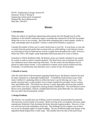 ES138 - Engineering Concepts, Section 02
Instructor: Irvine G. Reinig II
Engineering Achievement Assignment
Prepared By: Kevin Bartosiewicz
Date Due: 10/6/2011


                                            Kleenex

1. Introduction

When one reflects on significant engineering achievements, the first thought may be of the
telephone, or the internal combustion engine, or perhaps the construction of the first skyscraper;
things that we see or use everyday. But what about something that is much simpler, smaller in
scale, and perhaps taken for granted? Clearly it could still be labeled as significant.

Consider the number of times you’ve used a facial tissue in your life. In your home, at your job,
or maybe from the pocket packet that you keep with you while battling a cold, Kleenex tissues
are convenient to keep on hand and are used on a regular basis throughout the world. However,
before the 1920’s, this simple, easily-disposable facial tissue had yet to come to fruition.

Launched in 1924 by Kimberly-Clark, the Kleenex tissue was initially intended for use mainly
by women in order to remove cosmetic products. The facial tissue was to eliminate the need to
use a bathroom towel when removing cold cream. For this reason, the first Kleenex ad was
placed in Ladies Home Journal. It was marketed as a beauty secret used by Hollywood stars.
Eventually, it would become clear that there were a variety of uses for the product.

2. Benefit to Society

After the initial flood of advertisements targeting female buyers, the Kleenex started to be used
by many consumers as a disposable handkerchief. As Kimberly-Clark became aware of this
trend, it shifted it’s marketing efforts to reflect the tissue’s use for blowing one’s nose. This
greatly increased sales, as their product was no longer intended for just ladies, but for women,
men, and children alike. The benefit was obvious; a small, disposable soft tissue that could be
used to blow your nose, as opposed to carrying around a handkerchief. The used Kleenex can be
thrown away immediately, whereas a handkerchief becomes germ-filled after use, and remains
that way until it has been properly washed.

3. Design Problems

The Kleenex was actually born out of filling a need to eliminate unused production materials.
This necessity was the mother of invention. Before arriving at the ever-popular soft tissue, paper
manufacturer Kimberly-Clark developed the Kotex feminine hygiene product. However, it was
not well-received in the marketplace at the time. The challenge for the company was to find a
way to use its abundant supply of creped wadding. The use of different pulps and changes in the
ingredient blends helped form a softer crepe. This initially led to the idea of the facial tissue.
 