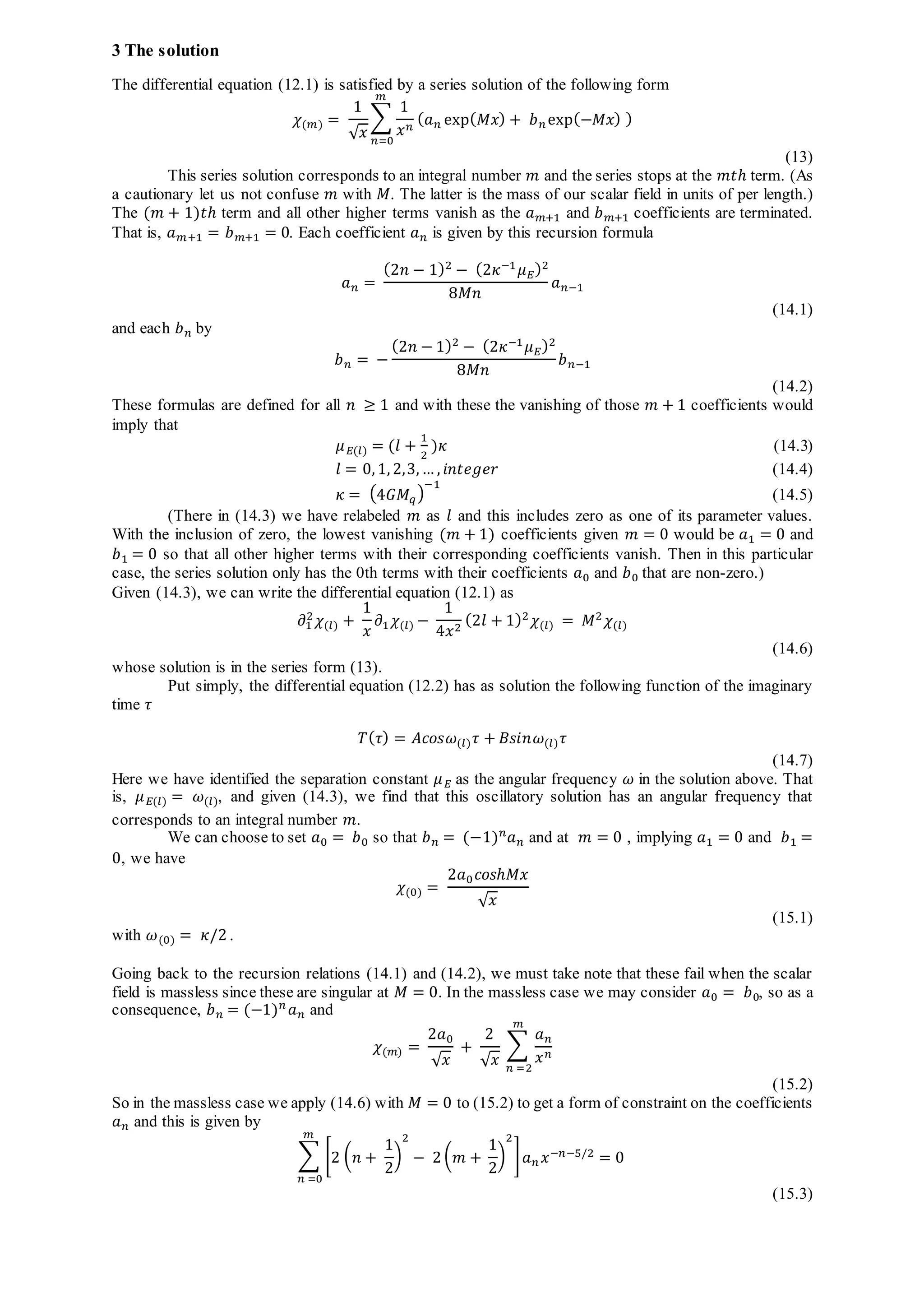 3 The solution
The differential equation (12.1) is satisfied by a series solution of the following form
𝜒(𝑚) =
1
√ 𝑥
∑
1
𝑥 𝑛
( 𝑎 𝑛 exp( 𝑀𝑥) + 𝑏 𝑛 exp(−𝑀𝑥) )
𝑚
𝑛=0
(13)
This series solution corresponds to an integral number 𝑚 and the series stops at the 𝑚𝑡ℎ term. (As
a cautionary let us not confuse 𝑚 with 𝑀. The latter is the mass of our scalar field in units of per length.)
The (𝑚 + 1)𝑡ℎ term and all other higher terms vanish as the 𝑎 𝑚+1 and 𝑏 𝑚+1 coefficients are terminated.
That is, 𝑎 𝑚+1 = 𝑏 𝑚+1 = 0. Each coefficient 𝑎 𝑛 is given by this recursion formula
𝑎 𝑛 =
(2𝑛 − 1)2 − (2𝜅−1 𝜇 𝐸)2
8𝑀𝑛
𝑎 𝑛−1
(14.1)
and each 𝑏 𝑛 by
𝑏 𝑛 = −
(2𝑛 − 1)2
− (2𝜅−1
𝜇 𝐸)2
8𝑀𝑛
𝑏 𝑛−1
(14.2)
These formulas are defined for all 𝑛 ≥ 1 and with these the vanishing of those 𝑚 + 1 coefficients would
imply that
𝜇 𝐸(𝑙) = (𝑙 +
1
2
)𝜅 (14.3)
𝑙 = 0, 1, 2,3, … , 𝑖𝑛𝑡𝑒𝑔𝑒𝑟 (14.4)
𝜅 = (4𝐺𝑀𝑞)
−1
(14.5)
(There in (14.3) we have relabeled 𝑚 as 𝑙 and this includes zero as one of its parameter values.
With the inclusion of zero, the lowest vanishing (𝑚 + 1) coefficients given 𝑚 = 0 would be 𝑎1 = 0 and
𝑏1 = 0 so that all other higher terms with their corresponding coefficients vanish. Then in this particular
case, the series solution only has the 0th terms with their coefficients 𝑎0 and 𝑏0 that are non-zero.)
Given (14.3), we can write the differential equation (12.1) as
𝜕1
2 𝜒(𝑙) +
1
𝑥
𝜕1 𝜒(𝑙) −
1
4𝑥2
(2𝑙 + 1)2 𝜒(𝑙) = 𝑀2 𝜒(𝑙)
(14.6)
whose solution is in the series form (13).
Put simply, the differential equation (12.2) has as solution the following function of the imaginary
time 𝜏
𝑇( 𝜏) = 𝐴𝑐𝑜𝑠𝜔(𝑙) 𝜏 + 𝐵𝑠𝑖𝑛𝜔(𝑙) 𝜏
(14.7)
Here we have identified the separation constant 𝜇 𝐸 as the angular frequency 𝜔 in the solution above. That
is, 𝜇 𝐸(𝑙) = 𝜔(𝑙), and given (14.3), we find that this oscillatory solution has an angular frequency that
corresponds to an integral number 𝑚.
We can choose to set 𝑎0 = 𝑏0 so that 𝑏 𝑛 = (−1) 𝑛 𝑎 𝑛 and at 𝑚 = 0 , implying 𝑎1 = 0 and 𝑏1 =
0, we have
𝜒(0) =
2𝑎0 𝑐𝑜𝑠ℎ𝑀𝑥
√ 𝑥
(15.1)
with 𝜔(0) = 𝜅/2 .
Going back to the recursion relations (14.1) and (14.2), we must take note that these fail when the scalar
field is massless since these are singular at 𝑀 = 0. In the massless case we may consider 𝑎0 = 𝑏0, so as a
consequence, 𝑏 𝑛 = (−1) 𝑛
𝑎 𝑛 and
𝜒(𝑚) =
2𝑎0
√ 𝑥
+
2
√ 𝑥
∑
𝑎 𝑛
𝑥 𝑛
𝑚
𝑛 =2
(15.2)
So in the massless case we apply (14.6) with 𝑀 = 0 to (15.2) to get a form of constraint on the coefficients
𝑎 𝑛 and this is given by
∑ [2 ( 𝑛 +
1
2
)
2
− 2 ( 𝑚 +
1
2
)
2
]
𝑚
𝑛 =0
𝑎 𝑛 𝑥−𝑛−5/2
= 0
(15.3)
 