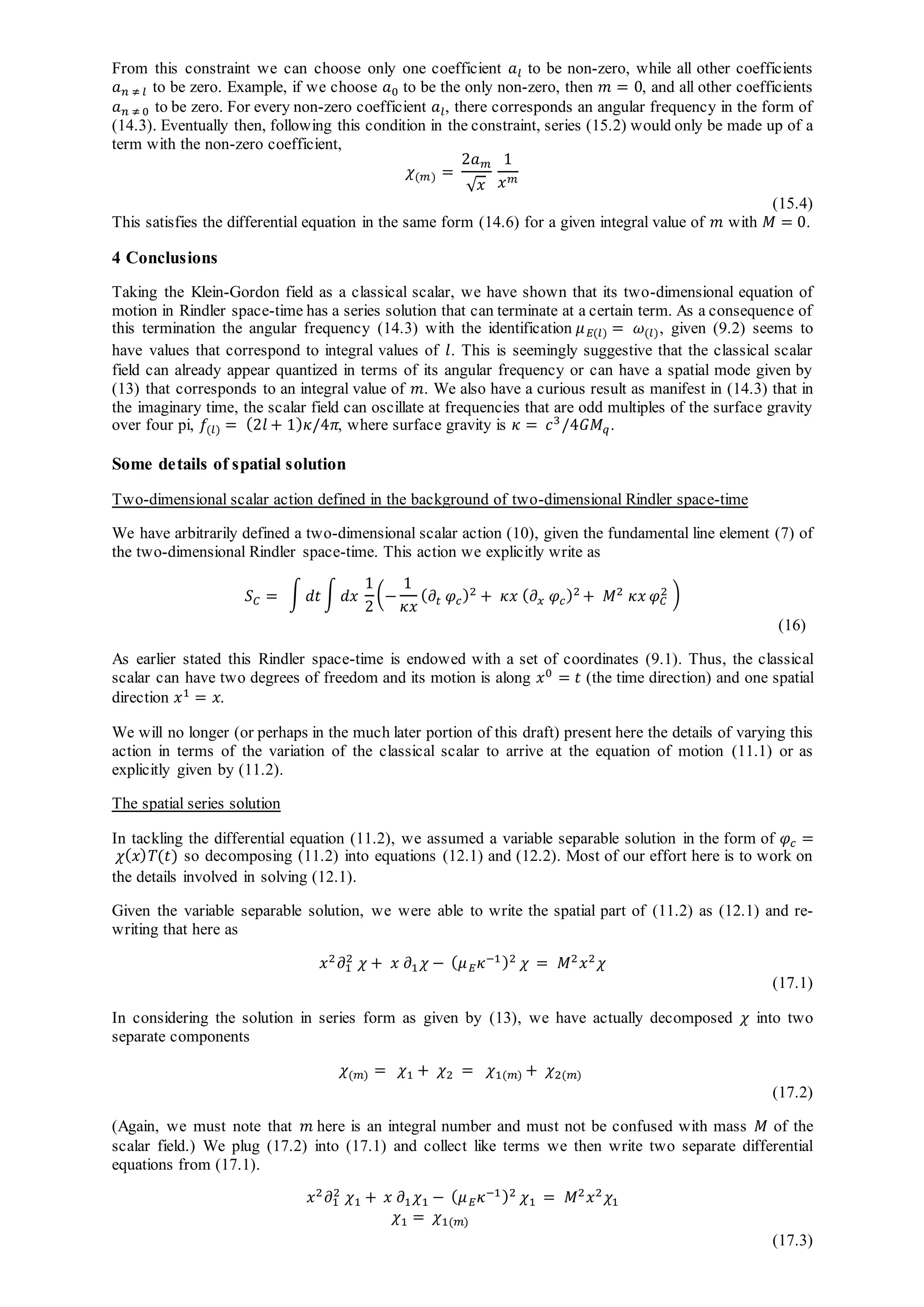 From this constraint we can choose only one coefficient 𝑎𝑙 to be non-zero, while all other coefficients
𝑎 𝑛 ≠ 𝑙 to be zero. Example, if we choose 𝑎0 to be the only non-zero, then 𝑚 = 0, and all other coefficients
𝑎 𝑛 ≠ 0 to be zero. For every non-zero coefficient 𝑎𝑙, there corresponds an angular frequency in the form of
(14.3). Eventually then, following this condition in the constraint, series (15.2) would only be made up of a
term with the non-zero coefficient,
𝜒(𝑚) =
2𝑎 𝑚
√ 𝑥
1
𝑥 𝑚
(15.4)
This satisfies the differential equation in the same form (14.6) for a given integral value of 𝑚 with 𝑀 = 0.
4 Conclusions
Taking the Klein-Gordon field as a classical scalar, we have shown that its two-dimensional equation of
motion in Rindler space-time has a series solution that can terminate at a certain term. As a consequence of
this termination the angular frequency (14.3) with the identification 𝜇 𝐸(𝑙) = 𝜔(𝑙), given (9.2) seems to
have values that correspond to integral values of 𝑙. This is seemingly suggestive that the classical scalar
field can already appear quantized in terms of its angular frequency or can have a spatial mode given by
(13) that corresponds to an integral value of 𝑚. We also have a curious result as manifest in (14.3) that in
the imaginary time, the scalar field can oscillate at frequencies that are odd multiples of the surface gravity
over four pi, 𝑓(𝑙) = (2𝑙 + 1) 𝜅/4𝜋, where surface gravity is 𝜅 = 𝑐3
/4𝐺𝑀 𝑞.
Some details of spatial solution
Two-dimensional scalar action defined in the background of two-dimensional Rindler space-time
We have arbitrarily defined a two-dimensional scalar action (10), given the fundamental line element (7) of
the two-dimensional Rindler space-time. This action we explicitly write as
𝑆 𝐶 = ∫ 𝑑𝑡 ∫ 𝑑𝑥
1
2
(−
1
𝜅𝑥
( 𝜕𝑡 𝜑𝑐)2
+ 𝜅𝑥 ( 𝜕 𝑥 𝜑𝑐)2
+ 𝑀2
𝜅𝑥 𝜑 𝐶
2 )
(16)
As earlier stated this Rindler space-time is endowed with a set of coordinates (9.1). Thus, the classical
scalar can have two degrees of freedom and its motion is along 𝑥0
= 𝑡 (the time direction) and one spatial
direction 𝑥1
= 𝑥.
We will no longer (or perhaps in the much later portion of this draft) present here the details of varying this
action in terms of the variation of the classical scalar to arrive at the equation of motion (11.1) or as
explicitly given by (11.2).
The spatial series solution
In tackling the differential equation (11.2), we assumed a variable separable solution in the form of 𝜑𝑐 =
𝜒( 𝑥) 𝑇(𝑡) so decomposing (11.2) into equations (12.1) and (12.2). Most of our effort here is to work on
the details involved in solving (12.1).
Given the variable separable solution, we were able to write the spatial part of (11.2) as (12.1) and re-
writing that here as
𝑥2
𝜕1
2
𝜒 + 𝑥 𝜕1 𝜒 − ( 𝜇 𝐸 𝜅−1)2
𝜒 = 𝑀2
𝑥2
𝜒
(17.1)
In considering the solution in series form as given by (13), we have actually decomposed 𝜒 into two
separate components
𝜒(𝑚) = 𝜒1 + 𝜒2 = 𝜒1(𝑚) + 𝜒2(𝑚)
(17.2)
(Again, we must note that 𝑚 here is an integral number and must not be confused with mass 𝑀 of the
scalar field.) We plug (17.2) into (17.1) and collect like terms we then write two separate differential
equations from (17.1).
𝑥2
𝜕1
2
𝜒1 + 𝑥 𝜕1 𝜒1 − ( 𝜇 𝐸 𝜅−1)2
𝜒1 = 𝑀2
𝑥2
𝜒1
𝜒1 = 𝜒1(𝑚)
(17.3)
 